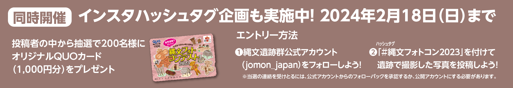 インスタハッシュタグ企画も実施中! 2024年2月18日（日）まで　投稿者の中から抽選で200名にオリジナルQUOカード（1,000円分）をプレゼント　エントリー方法　❶縄文遺跡群公式アカウントをフォローしよう!　❷ハッシュタグ「＃縄文フォトコン」を付けて遺跡で撮影した写真を投稿しよう!　※当選の連絡を受けとるには、公式アカウントからのフォローバックを承認するか、公開アカウントにする必要があります。